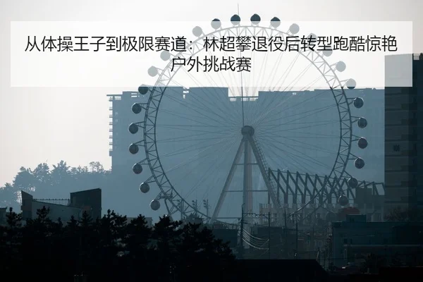 从体操王子到极限赛道：林超攀退役后转型跑酷惊艳户外挑战赛