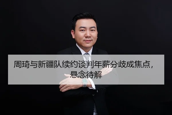 周琦与新疆队续约谈判年薪分歧成焦点，悬念待解